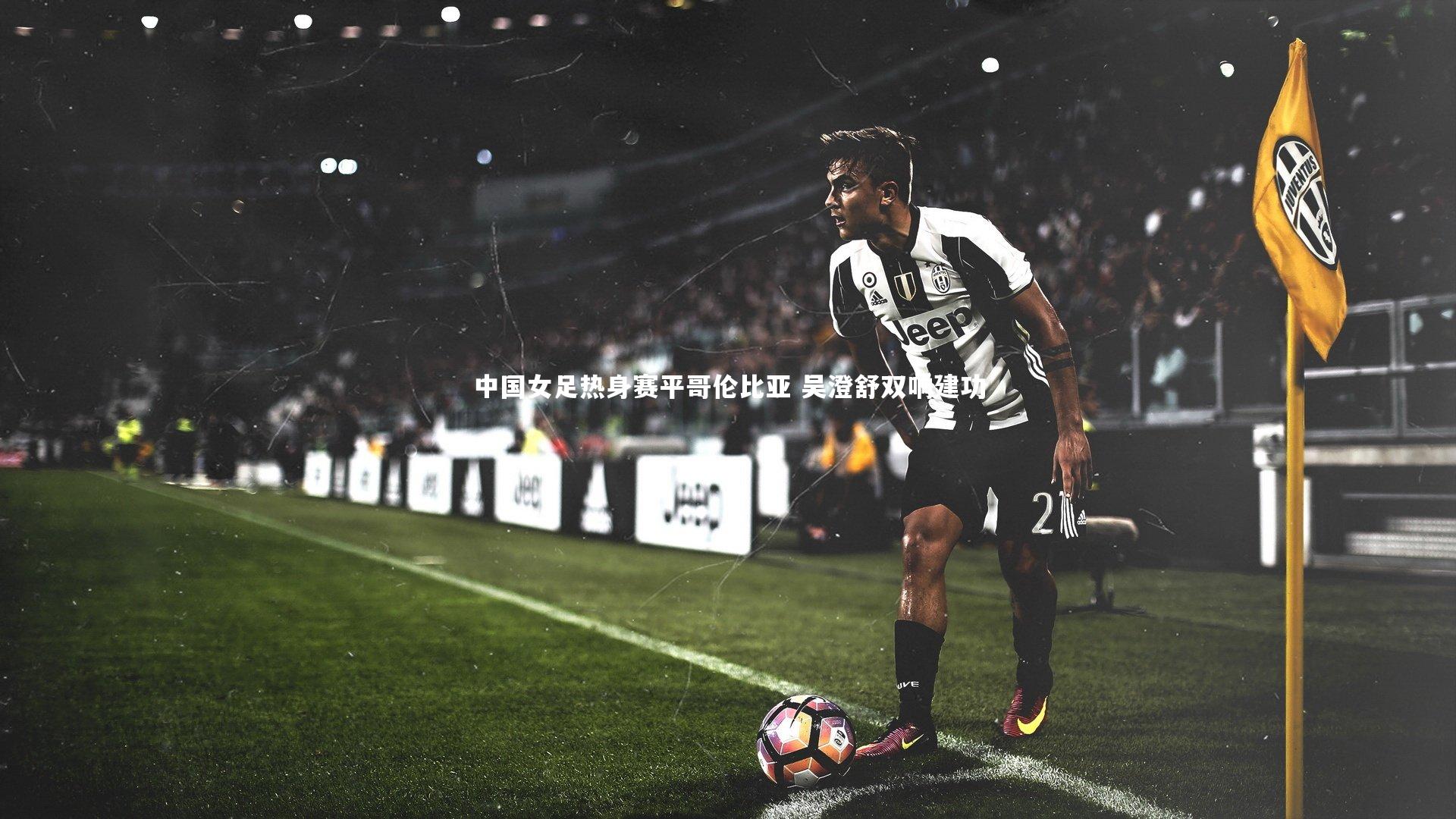 中国女足热身赛平哥伦比亚 吴澄舒双响建功